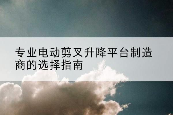 德阳电动剪叉升降平台厂家-专业电动剪叉升降平台制造商的选择指南