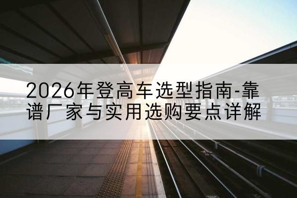 德阳登高车厂家推荐-2026年登高车选型指南-靠谱厂家与实用选购要点详解