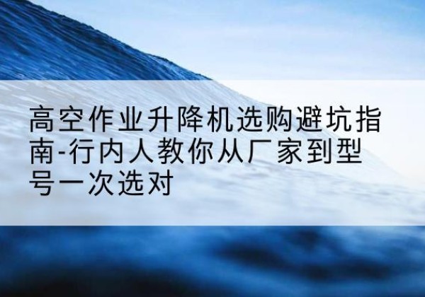 德阳升降平台厂家-高空作业升降机选购避坑指南-行内人教你从厂家到型号一次选对