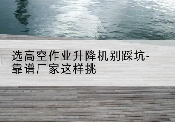 德阳剪叉式升降机厂家-选高空作业升降机别踩坑-靠谱厂家这样挑