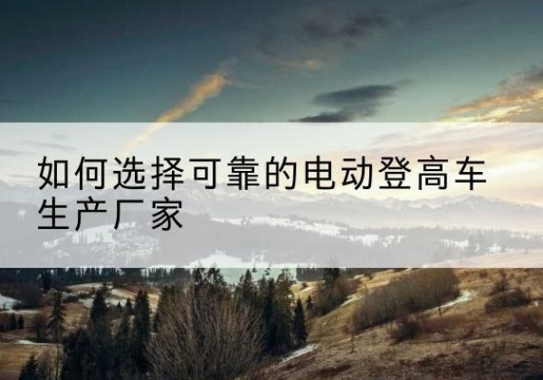 德阳电动登高车厂家-如何选择可靠的电动登高车生产厂家