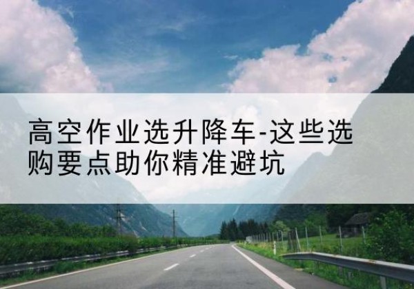 德阳升降车厂家-高空作业选升降车-这些选购要点助你*避坑