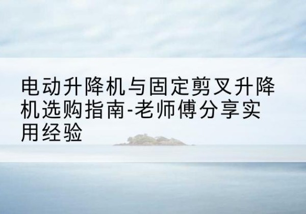 德阳电动升降机怎么选-电动升降机与固定剪叉升降机选购指南-老师傅分享实用经验