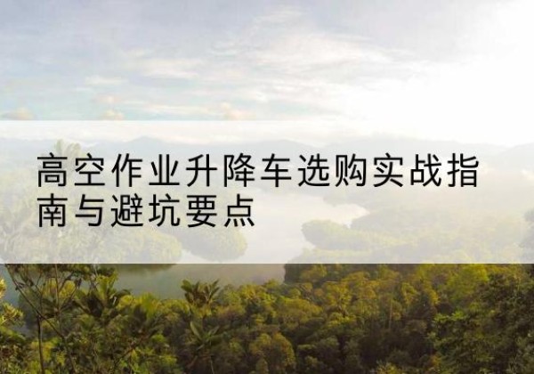 德阳升降车怎么选-高空作业升降车选购实战指南与避坑要点