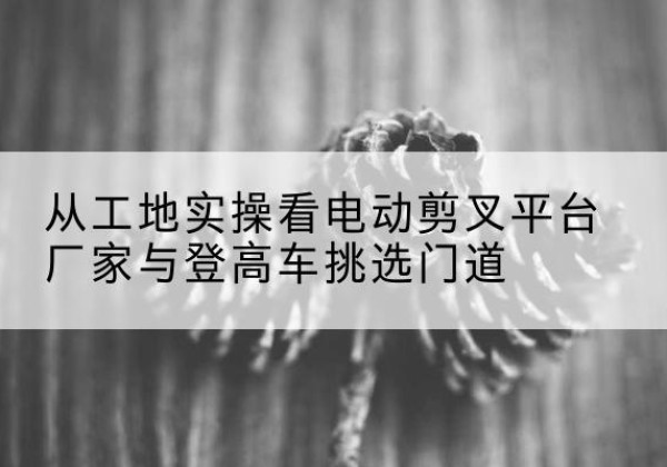 德阳电动剪叉升降平台厂家-从工地实操看电动剪叉平台厂家与登高车挑选门道