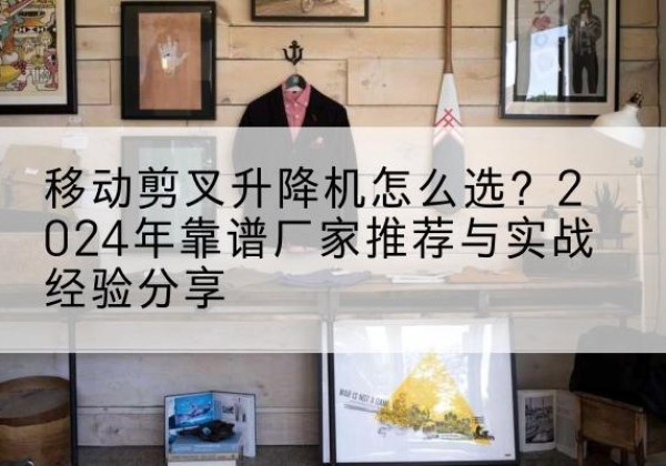 德阳升降平台厂家推荐-移动剪叉升降机怎么选？2024年靠谱厂家推荐与实战经验分享