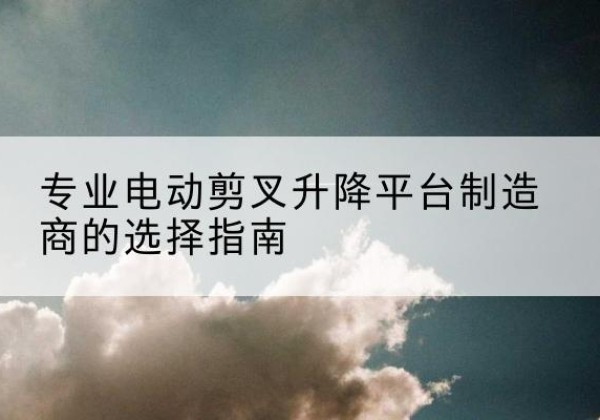 德阳电动剪叉升降平台厂家-专业电动剪叉升降平台制造商的选择指南