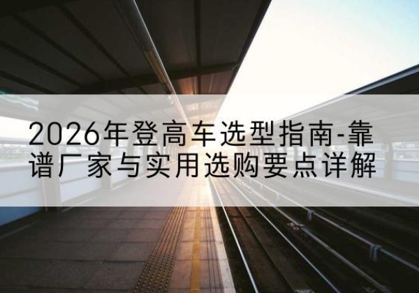 德阳登高车厂家推荐-2026年登高车选型指南-靠谱厂家与实用选购要点详解